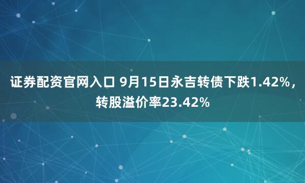 证券配资官网入口 9月15日永吉转债下跌1.42%，转股溢价率23.42%