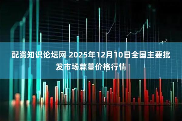 配资知识论坛网 2025年12月10日全国主要批发市场蒜薹价格行情