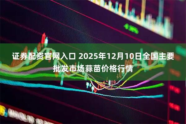 证券配资官网入口 2025年12月10日全国主要批发市场蒜苗价格行情