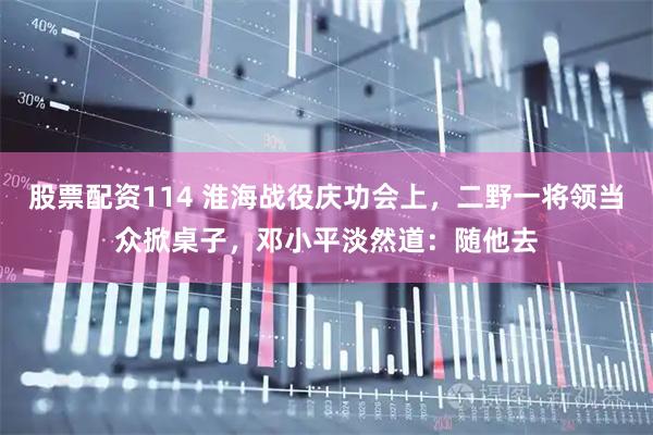 股票配资114 淮海战役庆功会上，二野一将领当众掀桌子，邓小平淡然道：随他去