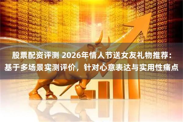 股票配资评测 2026年情人节送女友礼物推荐：基于多场景实测评价，针对心意表达与实用性痛点