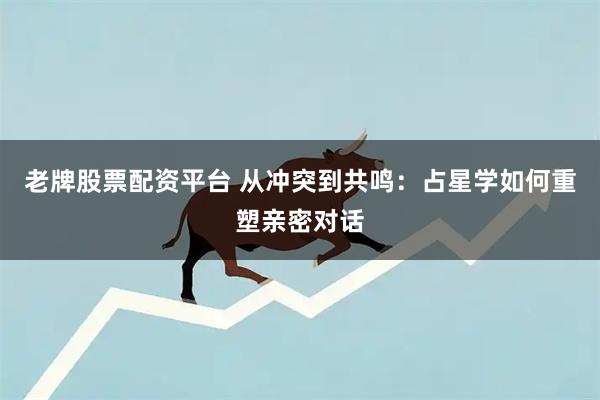 老牌股票配资平台 从冲突到共鸣：占星学如何重塑亲密对话