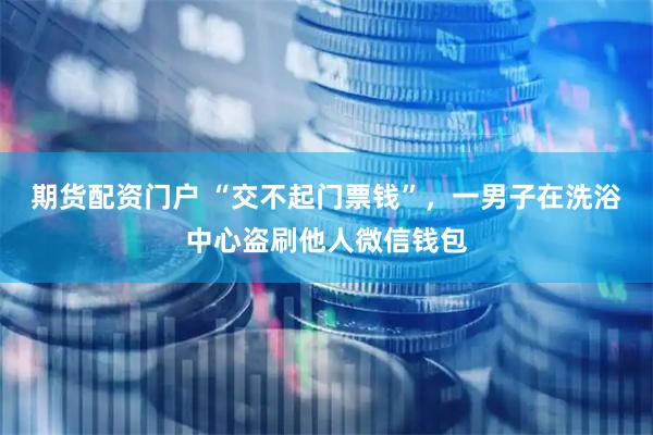 期货配资门户 “交不起门票钱”，一男子在洗浴中心盗刷他人微信钱包