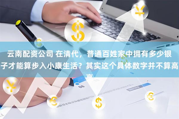 云南配资公司 在清代，普通百姓家中拥有多少银子才能算步入小康生活？其实这个具体数字并不算高