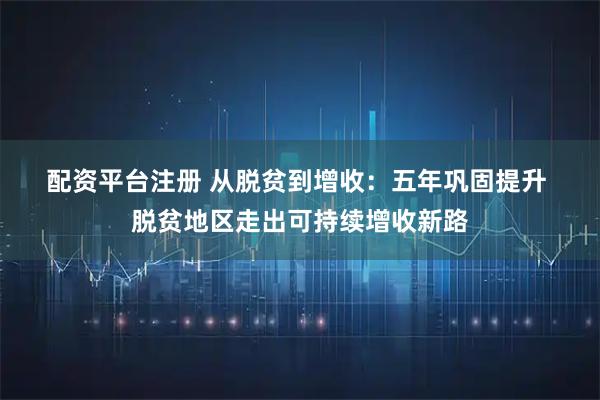 配资平台注册 从脱贫到增收：五年巩固提升 脱贫地区走出可持续增收新路