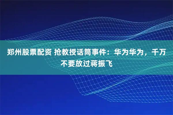 郑州股票配资 抢教授话筒事件：华为华为，千万不要放过蒋振飞