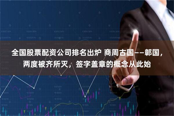 全国股票配资公司排名出炉 商周古国——鄣国，两度被齐所灭，签字盖章的概念从此始